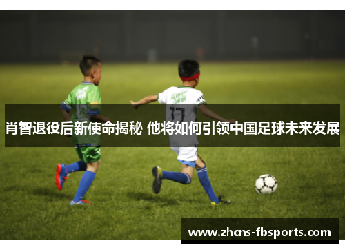 肖智退役后新使命揭秘 他将如何引领中国足球未来发展