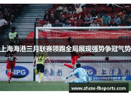 上海海港三月联赛领跑全局展现强势争冠气势