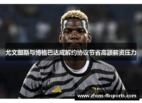 尤文图斯与博格巴达成解约协议节省高额薪资压力